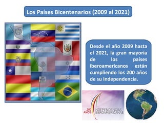 Los Países Bicentenarios (2009 al 2021)  Desde el año 2009 hasta el 2021, la gran mayoría de los países iberoamericanos están cumpliendo los 200 años de su Independencia. 