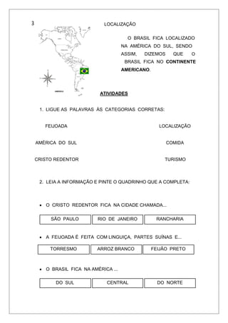 3 LOCALIZAÇÃO
O BRASIL FICA LOCALIZADO
NA AMÉRICA DO SUL, SENDO
ASSIM, DIZEMOS QUE O
BRASIL FICA NO CONTINENTE
AMERICANO.
ATIVIDADES
1. LIGUE AS PALAVRAS ÀS CATEGORIAS CORRETAS:
FEIJOADA LOCALIZAÇÃO
AMÉRICA DO SUL COMIDA
CRISTO REDENTOR TURISMO
2. LEIA A INFORMAÇÃO E PINTE O QUADRINHO QUE A COMPLETA:
 O CRISTO REDENTOR FICA NA CIDADE CHAMADA...
SÃO PAULO RIO DE JANEIRO RANCHARIA
 A FEIJOADA É FEITA COM LINGUIÇA, PARTES SUÍNAS E...
TORRESMO ARROZ BRANCO FEIJÃO PRETO
 O BRASIL FICA NA AMÉRICA ...
DO SUL CENTRAL DO NORTE
 