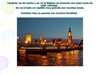 Londres: es de noche y se ve el Bigben es precioso con esas luces deLondres: es de noche y se ve el Bigben es precioso con esas luces de
color naranja..color naranja..
Se ve al lado un castillo muy grande con muchas luces.Se ve al lado un castillo muy grande con muchas luces.
Tambien hay un puente con muchos farolillosTambien hay un puente con muchos farolillos
 