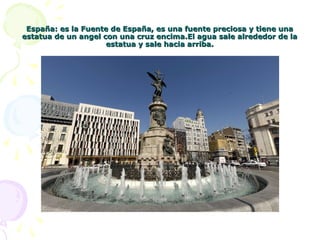 España: es la Fuente de España, es una fuente preciosa y tiene unaEspaña: es la Fuente de España, es una fuente preciosa y tiene una
estatua de un angel con una cruz encima.El agua sale alrededor de laestatua de un angel con una cruz encima.El agua sale alrededor de la
estatua y sale hacia arriba.estatua y sale hacia arriba.
 