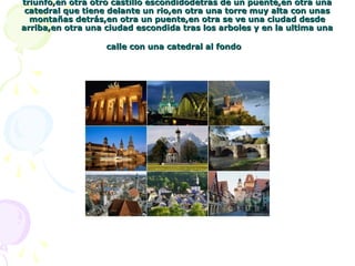 triunfo,en otra otro castillo escondidodetras de un puente,en otra unatriunfo,en otra otro castillo escondidodetras de un puente,en otra una
catedral que tiene delante un rio,en otra una torre muy alta con unascatedral que tiene delante un rio,en otra una torre muy alta con unas
montañas detrás,en otra un puente,en otra se ve una ciudad desdemontañas detrás,en otra un puente,en otra se ve una ciudad desde
arriba,en otra una ciudad escondida tras los arboles y en la ultima unaarriba,en otra una ciudad escondida tras los arboles y en la ultima una
calle con una catedral al fondocalle con una catedral al fondo
 