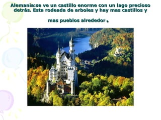 Alemania:se ve un castillo enorme con un lago preciosoAlemania:se ve un castillo enorme con un lago precioso
detrás. Esta rodeada de arboles y hay mas castillos ydetrás. Esta rodeada de arboles y hay mas castillos y
mas pueblos alrededormas pueblos alrededor..
 