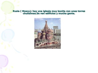 Rusia ( Moscu): hay una iglesia muy bonita con unas torresRusia ( Moscu): hay una iglesia muy bonita con unas torres
chulisimas.Se ven edificios y mucha gente.chulisimas.Se ven edificios y mucha gente.
 