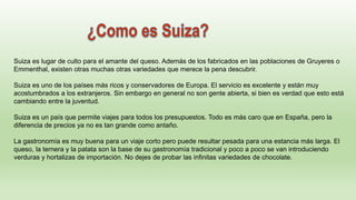 Suiza es lugar de culto para el amante del queso. Además de los fabricados en las poblaciones de Gruyeres o
Emmenthal, existen otras muchas otras variedades que merece la pena descubrir.
Suiza es uno de los países más ricos y conservadores de Europa. El servicio es excelente y están muy
acostumbrados a los extranjeros. Sin embargo en general no son gente abierta, si bien es verdad que esto está
cambiando entre la juventud.
Suiza es un país que permite viajes para todos los presupuestos. Todo es más caro que en España, pero la
diferencia de precios ya no es tan grande como antaño.
La gastronomía es muy buena para un viaje corto pero puede resultar pesada para una estancia más larga. El
queso, la ternera y la patata son la base de su gastronomía tradicional y poco a poco se van introduciendo
verduras y hortalizas de importación. No dejes de probar las infinitas variedades de chocolate.
 