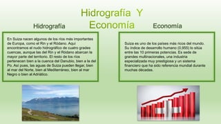 Hidrografía
En Suiza nacen algunos de los ríos más importantes
de Europa, como el Rin y el Ródano. Aquí
encontramos el nudo hidrográfico de cuatro grades
cuencas, aunque las del Rin y el Ródano abarcan la
mayor parte del territorio. El resto de los ríos
pertenecen bien a la cuenca del Danubio, bien a la del
Po. Así pues, las aguas de Suiza pueden llegar, bien
al mar del Norte, bien al Mediterráneo, bien al mar
Negro o bien al Adriático.
Economía
Suiza es uno de los países más ricos del mundo.
Su índice de desarrollo humano (0,955) lo sitúa
entre las 10 primeras potencias. Es sede de
grandes multinacionales, una industria
especializada muy prestigiosa y un sistema
financiero que ha sido referencia mundial durante
muchas décadas.
 