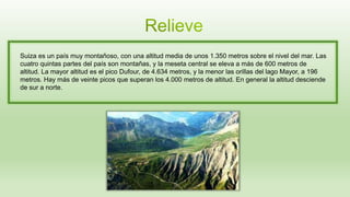 Suiza es un país muy montañoso, con una altitud media de unos 1.350 metros sobre el nivel del mar. Las
cuatro quintas partes del país son montañas, y la meseta central se eleva a más de 600 metros de
altitud. La mayor altitud es el pico Dufour, de 4.634 metros, y la menor las orillas del lago Mayor, a 196
metros. Hay más de veinte picos que superan los 4.000 metros de altitud. En general la altitud desciende
de sur a norte.
 
