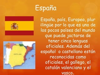 España
 España, país, Europeo, plur
 ilingüe por lo que es uno de
 los pocos países del mundo
    que puede jactarse de
      tener cinco lenguas
     oficiales. Además del
 español o castellano están
       reconocidas como
     oficiales, el gallego, el
    catalán valenciano y el
             vasco.
 