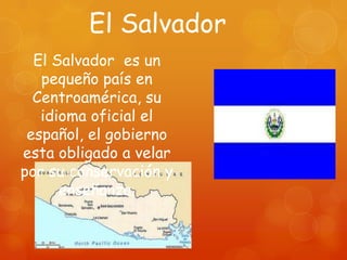 El Salvador
  El Salvador es un
   pequeño país en
  Centroamérica, su
   idioma oficial el
 español, el gobierno
esta obligado a velar
por su conservación y
      enseñanza.
 