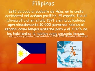 Filipinas
  Está ubicado al sudeste de Asia, en la costa
occidental del océano pacifico. El español fue el
 idioma oficial en el año 1571 y en la actualidad
  aproximadamente 10.000 personas hablen el
español como lengua materna pero y el 3.02% de
 los habitantes lo hablan como segunda lengua.
  http://www.youtube.com/watch?v=tDVTkPV8Lf4&feature=related
 