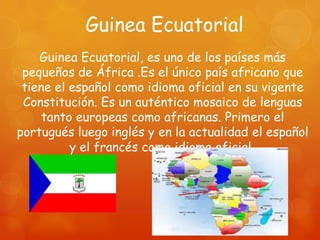 Guinea Ecuatorial
    Guinea Ecuatorial, es uno de los países más
 pequeños de África .Es el único país africano que
 tiene el español como idioma oficial en su vigente
 Constitución. Es un auténtico mosaico de lenguas
     tanto europeas como africanas. Primero el
portugués luego inglés y en la actualidad el español
          y el francés como idioma oficial.
 