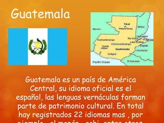 Guatemala




   Guatemala es un país de América
    Central, su idioma oficial es el
español, las lenguas vernáculas forman
parte de patrimonio cultural. En total
 hay registrados 22 idiomas mas , por
 