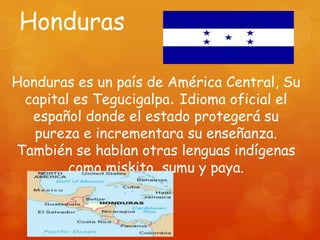 Honduras

Honduras es un país de América Central, Su
 capital es Tegucigalpa. Idioma oficial el
  español donde el estado protegerá su
   pureza e incrementara su enseñanza.
También se hablan otras lenguas indígenas
        como miskito, sumu y paya.
 
