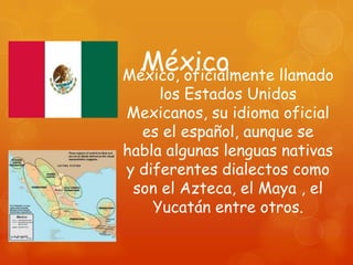 México
México, oficialmente llamado
     los Estados Unidos
Mexicanos, su idioma oficial
  es el español, aunque se
habla algunas lenguas nativas
y diferentes dialectos como
 son el Azteca, el Maya , el
    Yucatán entre otros.
 