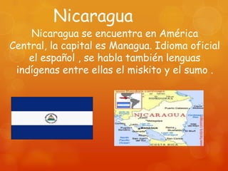 Nicaragua
    Nicaragua se encuentra en América
Central, la capital es Managua. Idioma oficial
    el español , se habla también lenguas
 indígenas entre ellas el miskito y el sumo .
 