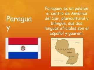 Paraguay es un país en
           el centro de América
Paragua   del Sur, pluricultural y
              bilingüe, sus dos
y         lenguas oficiales son el
             español y guaraní.
 