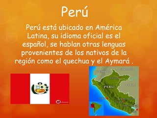 Perú
   Perú está ubicado en América
    Latina, su idioma oficial es el
  español, se hablan otras lenguas
  provenientes de los nativos de la
región como el quechua y el Aymará .
 