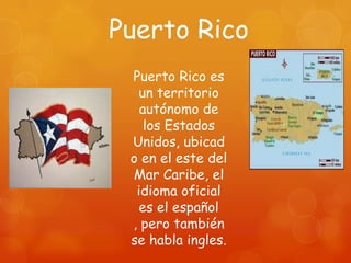 Puerto Rico
 Puerto Rico es
  un territorio
   autónomo de
    los Estados
 Unidos, ubicad
 o en el este del
 Mar Caribe, el
  idioma oficial
   es el español
 , pero también
 se habla ingles.
 