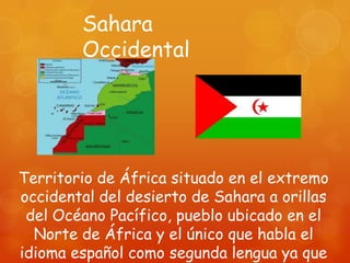 Sahara
        Occidental




Territorio de África situado en el extremo
occidental del desierto de Sahara a orillas
 del Océano Pacífico, pueblo ubicado en el
  Norte de África y el único que habla el
idioma español como segunda lengua ya que
 
