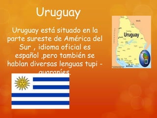 Uruguay
 Uruguay está situado en la
parte sureste de América del
   Sur , idioma oficial es
  español ,pero también se
hablan diversas lenguas tupi -
          guaraníes.
 