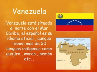 Venezuela
Venezuela está situada
   al norte con el Mar
Caribe, el español es su
 idioma oficial , aunque
    tienen mas de 20
lenguas indígenas como
guajiro , warao , pemón
          etc. .
 