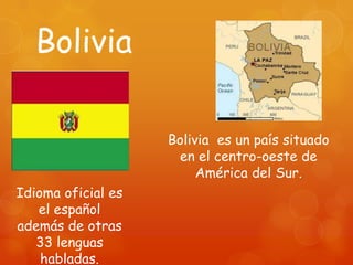 Bolivia

                    Bolivia es un país situado
                     en el centro-oeste de
                         América del Sur.
Idioma oficial es
   el español
además de otras
   33 lenguas
    habladas.
 