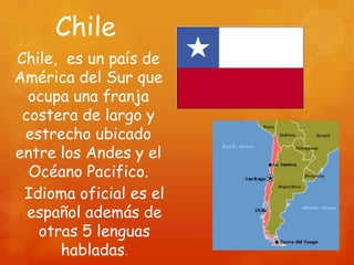 Chile
Chile, es un país de
América del Sur que
  ocupa una franja
 costera de largo y
 estrecho ubicado
entre los Andes y el
  Océano Pacifico.
 Idioma oficial es el
  español además de
   otras 5 lenguas
      habladas.
 