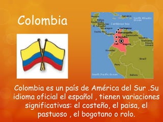 Colombia




 Colombia es un país de América del Sur .Su
idioma oficial el español , tienen variaciones
    significativas: el costeño, el paisa, el
        pastuoso , el bogotano o rolo.
 