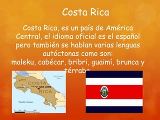 Costa Rica
   Costa Rica, es un país de América
 Central, el idioma oficial es el español
 pero también se hablan varias lenguas
         autóctonas como son:
maleku, cabécar, bribri, guaimí, brunca y
                 térraba.
 