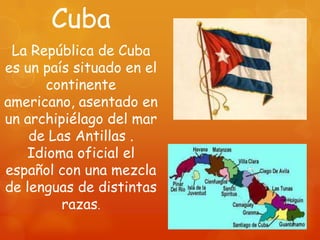 Cuba
 La República de Cuba
es un país situado en el
      continente
americano, asentado en
un archipiélago del mar
    de Las Antillas .
   Idioma oficial el
español con una mezcla
de lenguas de distintas
         razas.
 