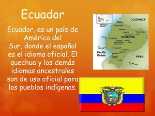 Ecuador
Ecuador, es un país de
     América del
Sur, donde el español
es el idioma oficial. El
 quechua y los demás
 idiomas ancestrales
son de uso oficial para
los pueblos indígenas.
 