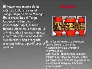 Mus!caEl mayor exponente de la música rioplatense es el Tango, seguido de la Milonga. En la creación del Tango Uruguay ha tenido un importante papel, si bien Buenos Aires es la meca del 2 x 4. Grandes figuras, músicos y cantantes son oriundos de sus tierras y han otorgado grandes letras y partituras al género. Entre los cantantes se destacan Carlos Gardel, Julio Sosa y, actualmente, La Orquesta Filarmónica de Montevideo, considerada la mejor orquesta de tango del mundo. Entre los tangos más famosos originados en la cultura de Uruguay sobresale notoriamente ‘La Comparsita’, inicialmente una marchita, 