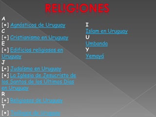Rel!g!onesA[×] Agnósticos de UruguayC[+] Cristianismo en UruguayE[+] Edificios religiosos en UruguayJ[+] Judaísmo en UruguayIIslam en UruguayUUmbandaYYemayáL[×] La Iglesia de Jesucristo de los Santos de los Últimos Días en UruguayR[+] Religiosos de UruguayT[×] Teólogos de Uruguay
