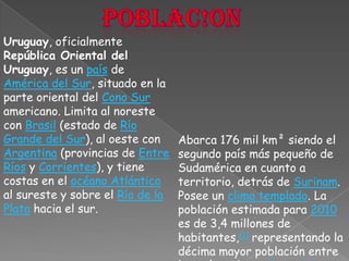 Poblac!onUruguay, oficialmente República Oriental del Uruguay, es un país de América del Sur, situado en la parte oriental del Cono Sur americano. Limita al noreste con Brasil (estado de Río Grande del Sur), al oeste con Argentina (provincias de Entre Ríos y Corrientes), y tiene costas en el océano Atlántico al sureste y sobre el Río de la Plata hacia el sur. Abarca 176 mil km² siendo el segundo país más pequeño de Sudamérica en cuanto a territorio, detrás de Surinam. Posee un clima templado. La población estimada para 2010 es de 3,4 millones de habitantes,[1] representando la décima mayor población entre los países de América del Sur.