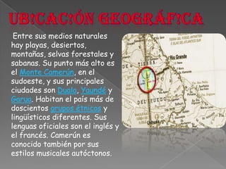 Ub!cac!ón geográf!caEntre sus medios naturales hay playas, desiertos, montañas, selvas forestales y sabanas. Su punto más alto es el Monte Camerún, en el sudoeste, y sus principales ciudades son Duala, Yaundé y Garua. Habitan el país más de doscientos grupos étnicos y lingüísticos diferentes. Sus lenguas oficiales son el inglés y el francés. Camerún es conocido también por sus estilos musicales autóctonos.