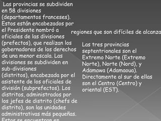 Las provincias se subdividen en 58 divisiones (departamentos franceses). Estos están encabezados por el Presidente nombró a oficiales de las divisiones (prefectos), que realizan los gobernadores de los derechos de una menor escala. Las divisiones se subdividen en sub-divisiones (distritos), encabezada por el asistente de los oficiales de división (subprefectos). Los distritos, administrados por los jefes de distrito (chefs de distrito), son las unidades administrativas más pequeñas. Estos se encuentran en grandes sub-divisiones y en las regiones que son difíciles de alcanzar. Las tres provincias septentrionales son el Extremo Norte (Extremo Norte), Norte (Nord), y Adamawa (Adamaoua). Directamente al sur de ellas son el Centro (Centro) y oriental (EST).