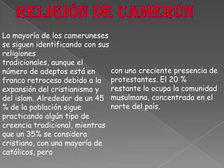 Religión de CamerúnLa mayoría de los cameruneses se siguen identificando con sus religiones tradicionales, aunque el número de adeptos está en franco retroceso debido a la expansión del cristianismo y del islam. Alrededor de un 45 % de la población sigue practicando algún tipo de creencia tradicional, mientras que un 35% se considera cristiano, con una mayoría de católicos, perocon una creciente presencia de protestantes. El 20 % restante lo ocupa la comunidad musulmana, concentrada en el norte del país.