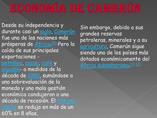 Economía de CamerúnDesde su independencia y durante casi un siglo, Camerún fue una de las naciones más prósperas de África.[2] Pero la caída de sus principales exportaciones -petróleo, cacao, café y algodón- a medidos de la década de 1980, sumándose a una sobrevaluación de la moneda y una mala gestión económica condujeron a una década de recesión. El PIB per cápita se redujo en más de un 60% en 8 años,Sin embargo, debido a sus grandes reservas petroleras, minerales y a su agricultura, Camerún sigue siendo una de los países más dotados económicamente del África subsahariana.[1][2]