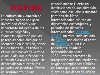 especialmente fuerte en instituciones de socialización tales como escuelas o durante partidos de fútbol internacionales, visitas de dignatarios extranjeros, y períodos de disputas internacionales. AhmadouAhidjo, un musulmán oriundo de Guider una ciudad al norte de Camerún, quien fue presidente desde la independencia hasta 1982, intentó promover la integración nacional mediante asignar a empleados públicos en zonas que se encontraban fuera de sus áreas de origen étnico. Su sucesor, Paul Biya, es un católico del pueblo Bulu (Beti) de la provincia del sur.culturaLa cultura de Camerún se caracteriza por una gran diversidad étnica y una importante influencia de las culturas anglófila y francesa, aportada por las potencias coloniales que se asentaron en la región, sobre las culturas de las tribus y étnias originarias de la zona.Aunque algunas diferencias culturales a nivel regional se desarrollaron durante los períodos de mandato. Existe un sentimiento de una identidad común nacional el cual es