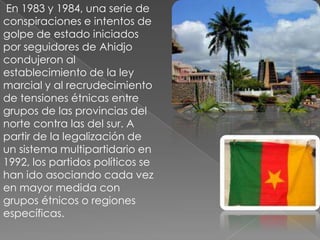  En 1983 y 1984, una serie de conspiraciones e intentos de golpe de estado iniciados por seguidores de Ahidjo condujeron al establecimiento de la ley marcial y al recrudecimiento de tensiones étnicas entre grupos de las provincias del norte contra las del sur. A partir de la legalización de un sistema multipartidario en 1992, los partidos políticos se han ido asociando cada vez en mayor medida con grupos étnicos o regiones específicas.