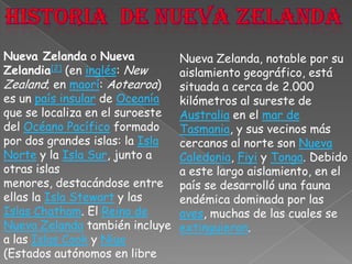 Historia  de nueva ZelandaNueva Zelanda o Nueva Zelandia[2] (en inglés: New Zealand; en maorí: Aotearoa) es un país insular de Oceanía que se localiza en el suroeste del Océano Pacífico formado por dos grandes islas: la Isla Norte y la Isla Sur, junto a otras islas menores, destacándose entre ellas la Isla Stewart y las Islas Chatham. El Reino de Nueva Zelanda también incluye a las Islas Cook y Niue (Estados autónomos en libreNueva Zelanda, notable por su aislamiento geográfico, está situada a cerca de 2.000 kilómetros al sureste de Australia en el mar de Tasmania, y sus vecinos más cercanos al norte son Nueva Caledonia, Fiyi y Tonga. Debido a este largo aislamiento, en el país se desarrolló una fauna endémica dominada por las aves, muchas de las cuales se extinguieron.