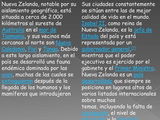 Nueva Zelanda, notable por su aislamiento geográfico, está situada a cerca de 2.000 kilómetros al sureste de Australia en el mar de Tasmania, y sus vecinos más cercanos al norte son Nueva Caledonia, Fiyi y Tonga. Debido a este largo aislamiento, en el país se desarrolló una fauna endémica dominada por las aves, muchas de las cuales se extinguieron después de la llegada de los humanos y los mamíferos que introdujeronSus ciudades constantemente se sitúan entre las de mejor calidad de vida en el mundo. Isabel II, como reina de Nueva Zelanda, es la jefa de Estado del país y está representada por un gobernador general,[7] mientras que el poder ejecutivo es ejercido por el gabinete y el Primer Ministro. Nueva Zelanda es un país desarrollado que siempre se posiciona en lugares altos de varios listados internacionales sobre muchos temas, incluyendo la falta de corrupción, el nivel de educación y la libertad económica.[1]