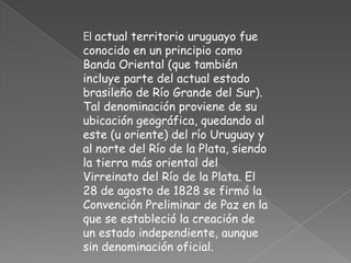 El actual territorio uruguayo fue conocido en un principio como Banda Oriental (que también incluye parte del actual estado brasileño de Río Grande del Sur). Tal denominación proviene de su ubicación geográfica, quedando al este (u oriente) del río Uruguay y al norte del Río de la Plata, siendo la tierra más oriental del Virreinato del Río de la Plata. El 28 de agosto de 1828 se firmó la Convención Preliminar de Paz en la que se estableció la creación de un estado independiente, aunque sin denominación oficial. 