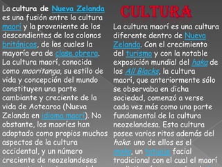 culturaLa cultura de Nueva Zelanda es una fusión entre la cultura maorí y la proveniente de los descendientes de los colonos británicos, de los cuales la mayoría era de clase obrera.La cultura maorí, conocida como maoritanga, su estilo de vida y concepción del mundo constituyen una parte cambiante y creciente de la vida de Aotearoa (Nueva Zelanda en idioma maorí). No obstante, los maoríes han adoptado como propios muchos aspectos de la cultura occidental, y un número creciente de neozelandeses comparten las riquezas del patrimonio maorí.La cultura maorí es una cultura diferente dentro de Nueva Zelanda. Con el crecimiento del turismo y con la notable exposición mundial del haka de los All Blacks, la cultura maorí, que anteriormente sólo se observaba en dicha sociedad, comenzó a verse cada vez más como una parte fundamental de la cultura neozelandesa. Esta cultura posee varios ritos además del haka: uno de ellos es el moko, un tatuaje facial tradicional con el cual el maorí se distinguía y marcaba el clan al que pertenecía.