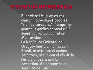 S!tuac!on geográficaEl nombre Uruguay es voz guaraní, cuyo significado es "río  los caracoles"; "uruga" en guaraní significa caracol e "i" significa río. Su capital es Montevideo.La República Oriental del Uruguay limita al norte, con Brasil, al este con el océano Atlántico, al sur con el río de la Plata y al oeste con la Argentina. Se encuentra en América del Sur.