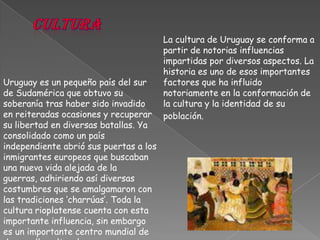 culturaLa cultura de Uruguay se conforma a partir de notorias influencias impartidas por diversos aspectos. La historia es uno de esos importantes factores que ha influido notoriamente en la conformación de la cultura y la identidad de su población.Uruguay es un pequeño país del sur de Sudamérica que obtuvo su soberanía tras haber sido invadido en reiteradas ocasiones y recuperar su libertad en diversas batallas. Ya consolidado como un país independiente abrió sus puertas a los inmigrantes europeos que buscaban una nueva vida alejada de la guerras, adhiriendo así diversas costumbres que se amalgamaron con las tradiciones ‘charrúas’. Toda la cultura rioplatense cuenta con esta importante influencia, sin embargo es un importante centro mundial de desarrollo cultural.