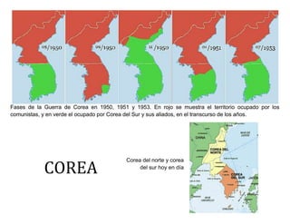 Fases de la Guerra de Corea en 1950, 1951 y 1953. En rojo se muestra el territorio ocupado por los
comunistas, y en verde el ocupado por Corea del Sur y sus aliados, en el transcurso de los años.

COREA

Corea del norte y corea
del sur hoy en día

 