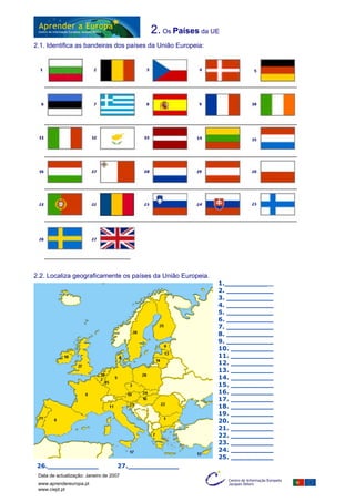 2. Os Países da UE
2.1. Identifica as bandeiras dos países da União Europeia:
2.2. Localiza geograficamente os países da União Europeia.
1.____________
2. ___________
3. ___________
4. ___________
5. ___________
6. ___________
7. ___________
8. ___________
9. ___________
10. __________
11. __________
12. __________
13. __________
14. __________
15. __________
16. __________
17. __________
18. __________
19. __________
20. __________
21. __________
22. __________
23. __________
24. __________
25. __________
26.____________ 27.____________
Data de actualização: Janeiro de 2007
www.aprendereuropa.pt
www.ciejd.pt
4
 