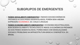 SUBGRUPOS DE EMERGENTES
• PAÍSES SOCIALMENTE EMERGENTES ÍNDICES SOCIOECONÔMICOS
PRÓXIMOS AO DOS PAÍSES DESENVOLVIDOS, PORÉM SEM A MESMA
EXPRESSÃO ECONÔMICA. EX: CHILE E URUGUAI
• PAÍSES ECONOMICAMENTE EMERGENTES ECONOMIA INDUSTRIALIZADA,
BOM DESENVOLVIMENTO TECNOLÓGICO E ÍNDICE S ECONÔMICOS PRÓXIMOS
AO DOS PAÍSES DESENVOLVIDOS, PORÉM AINDA COM DESIGUALDADES
SOCIAIS E PROBLEMAS NA INFRAESTRUTURA BÁSICA E ENERGÉTICA. EX:
BRASIL
 