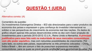 QUESTÃO 1 (UERJ)
Alternativa correta: (A)
Comentário da questão:
Os Investimentos Estrangeiros Diretos – IED são direcionados para o setor produtivo da
economia dos países e expressam o grau confiança do investidor internacional na
solidez e nas perspectivas de crescimento da economia real das nações. Os dados do
gráfico situam apenas três países desenvolvidos entre os dez com maior projeção de
investimentos para o período 2010-2012: E.U.A., Reino Unido e Alemanha. A principal
justificativa para esse fato está na maturidade de seus mercados consumidores
com alto poder aquisitivo, mas com reduzidas possibilidades de crescimento. Por
outro lado, os outros sete países, especialmente os três primeiros colocados – China,
Índia e Brasil –, têm em comum o fato de possuírem expressivos mercados
consumidores, para os quais se prevê grande ampliação para as próximas décadas. Por
 