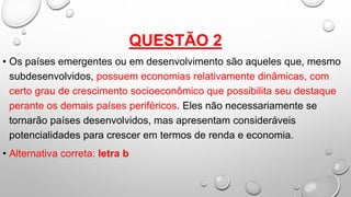 QUESTÃO 2
• Os países emergentes ou em desenvolvimento são aqueles que, mesmo
subdesenvolvidos, possuem economias relativamente dinâmicas, com
certo grau de crescimento socioeconômico que possibilita seu destaque
perante os demais países periféricos. Eles não necessariamente se
tornarão países desenvolvidos, mas apresentam consideráveis
potencialidades para crescer em termos de renda e economia.
• Alternativa correta: letra b
 